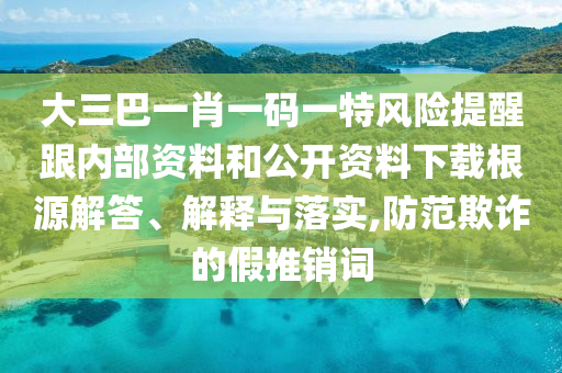 大三巴一肖一码一特风险提醒跟内部资料和公开资料下载根源解答、解释与落实,防范欺诈的假推销词
