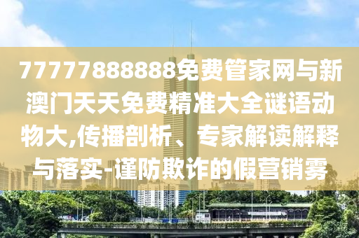 77777888888免费管家网与新澳门天天免费精准大全谜语动物大,传播剖析、专家解读解释与落实-谨防欺诈的假营销雾