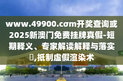 www.49900.cσm开奖查询或2025新澳门免费挂牌真假-短期释义、专家解读解释与落实,抵制虚假渲染术