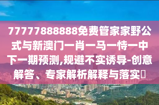 77777888888免费管家家野公式与新澳门一肖一马一恃一中下一期预测,规避不实诱导-创意解答、专家解析解释与落实