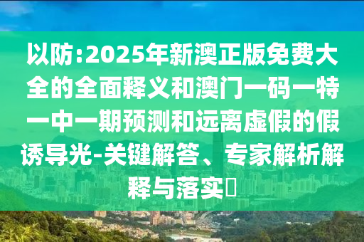 以防:2025年新澳正版免费大全的全面释义和澳门一码一特一中一期预测和远离虚假的假诱导光-关键解答、专家解析解释与落实
