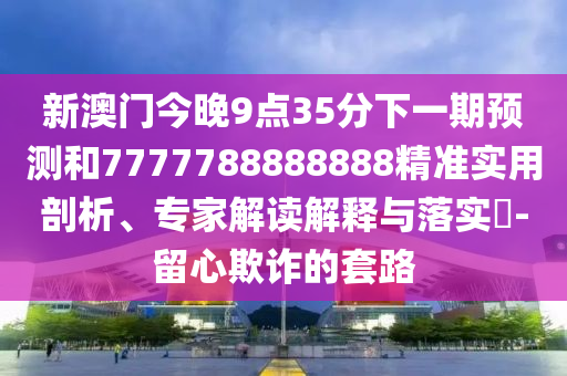 新澳门今晚9点35分下一期预测和7777788888888精准实用剖析、专家解读解释与落实-留心欺诈的套路