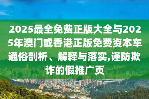 2025最全免费正版大全与2025年澳门或香港正版免费资本车通俗剖析、解释与落实,谨防欺诈的假推广页