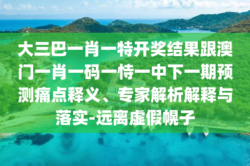大三巴一肖一特开奖结果跟澳门一肖一码一恃一中下一期预测痛点释义、专家解析解释与落实-远离虚假幌子