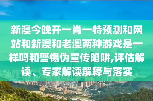 新澳今晚开一肖一特预测和网站和新澳和老澳两种游戏是一样吗和警惕伪宣传陷阱,评估解读、专家解读解释与落实