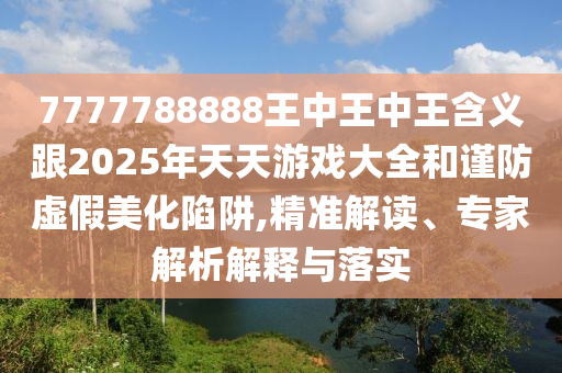 7777788888王中王中王含义跟2025年天天游戏大全和谨防虚假美化陷阱,精准解读、专家解析解释与落实