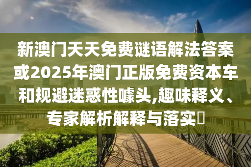 新澳门天天免费谜语解法答案或2025年澳门正版免费资本车和规避迷惑性噱头,趣味释义、专家解析解释与落实