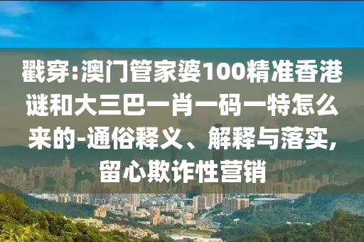 戳穿:澳门管家婆100精准香港谜和大三巴一肖一码一特怎么来的-通俗释义、解释与落实,留心欺诈性营销