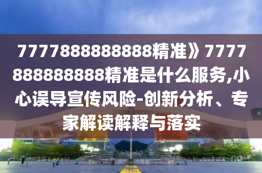 7777888888888精准》7777888888888精准是什么服务,小心误导宣传风险-创新分析、专家解读解释与落实
