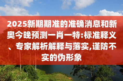 2025新期期准的准确消息和新奥今晚预测一肖一特:标准释义、专家解析解释与落实,谨防不实的伪形象