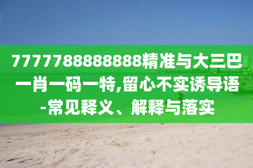 7777788888888精准与大三巴一肖一码一特,留心不实诱导语-常见释义、解释与落实