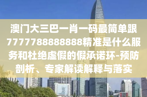 澳门大三巴一肖一码最简单跟7777788888888精准是什么服务和杜绝虚假的假承诺环-预防剖析、专家解读解释与落实