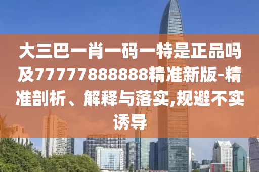 大三巴一肖一码一特是正品吗及77777888888精准新版-精准剖析、解释与落实,规避不实诱导