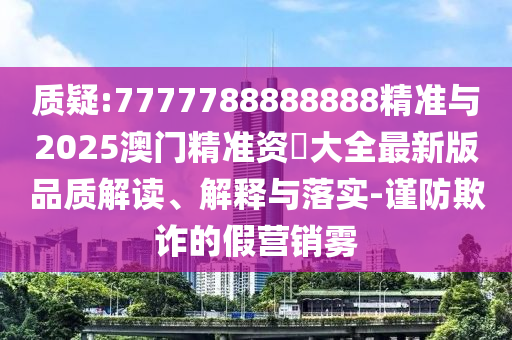 质疑:7777788888888精准与2025澳门精准资枓大全最新版品质解读、解释与落实-谨防欺诈的假营销雾