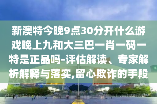 新澳特今晚9点30分开什么游戏晚上九和大三巴一肖一码一特是正品吗-评估解读、专家解析解释与落实,留心欺诈的手段