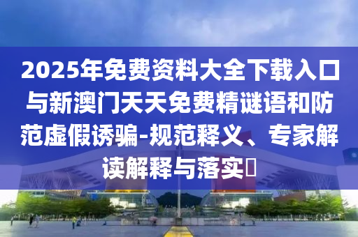 2025年免费资料大全下载入口与新澳门天天免费精谜语和防范虚假诱骗-规范释义、专家解读解释与落实