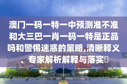 澳门一码一特一中预测准不准和大三巴一肖一码一特是正品吗和警惕迷惑的策略,清晰释义、专家解析解释与落实