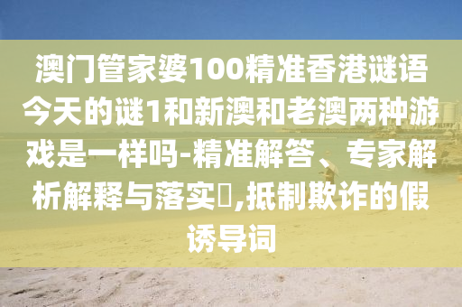 澳门管家婆100精准香港谜语今天的谜1和新澳和老澳两种游戏是一样吗-精准解答、专家解析解释与落实,抵制欺诈的假诱导词