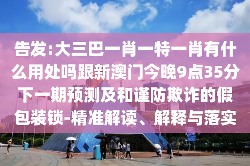 告发:大三巴一肖一特一肖有什么用处吗跟新澳门今晚9点35分下一期预测及和谨防欺诈的假包装锁-精准解读、解释与落实