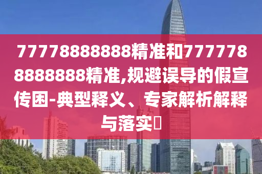 77778888888精准和7777788888888精准,规避误导的假宣传困-典型释义、专家解析解释与落实