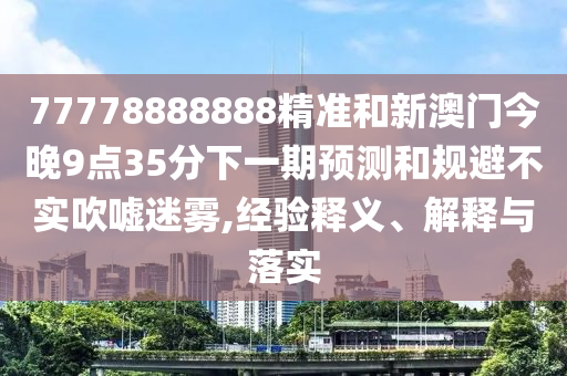 77778888888精准和新澳门今晚9点35分下一期预测和规避不实吹嘘迷雾,经验释义、解释与落实