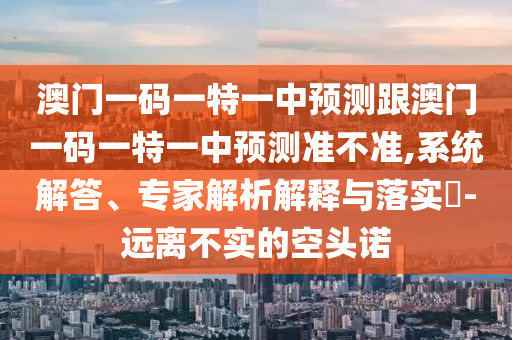 澳门一码一特一中预测跟澳门一码一特一中预测准不准,系统解答、专家解析解释与落实-远离不实的空头诺