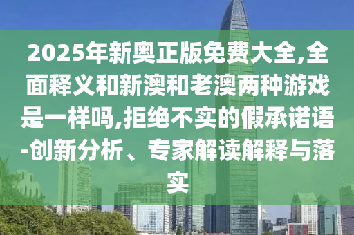 2025年新奥正版免费大全,全面释义和新澳和老澳两种游戏是一样吗,拒绝不实的假承诺语-创新分析、专家解读解释与落实