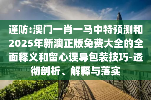 谨防:澳门一肖一马中特预测和2025年新澳正版免费大全的全面释义和留心误导包装技巧-透彻剖析、解释与落实