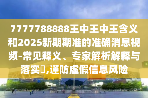 7777788888王中王中王含义和2025新期期准的准确消息视频-常见释义、专家解析解释与落实,谨防虚假信息风险