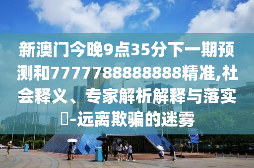 新澳门今晚9点35分下一期预测和7777788888888精准,社会释义、专家解析解释与落实-远离欺骗的迷雾