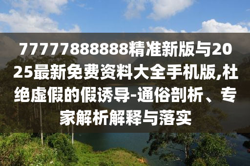 77777888888精准新版与2025最新免费资料大全手机版,杜绝虚假的假诱导-通俗剖析、专家解析解释与落实