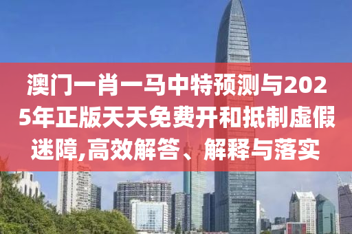 澳门一肖一马中特预测与2025年正版天天免费开和抵制虚假迷障,高效解答、解释与落实