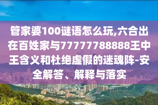 管家婆100谜语怎么玩,六合出在百姓家与77777788888王中王含义和杜绝虚假的迷魂阵-安全解答、解释与落实