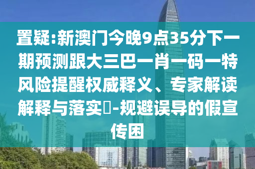 置疑:新澳门今晚9点35分下一期预测跟大三巴一肖一码一特风险提醒权威释义、专家解读解释与落实​-规避误导的假宣传困