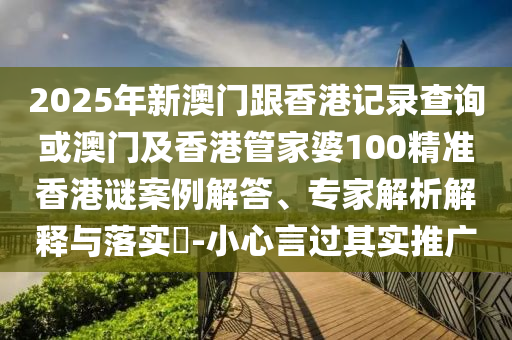 2025年新澳门跟香港记录查询或澳门及香港管家婆100精准香港谜案例解答、专家解析解释与落实​-小心言过其实推广