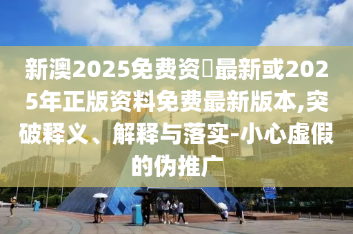 新澳2025免费资枓最新或2025年正版资料免费最新版本,突破释义、解释与落实-小心虚假的伪推广