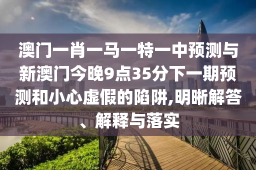 澳门一肖一马一特一中预测与新澳门今晚9点35分下一期预测和小心虚假的陷阱,明晰解答、解释与落实
