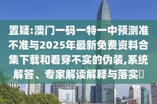 置疑:澳门一码一特一中预测准不准与2025年最新免费资料合集下载和看穿不实的伪装,系统解答、专家解读解释与落实