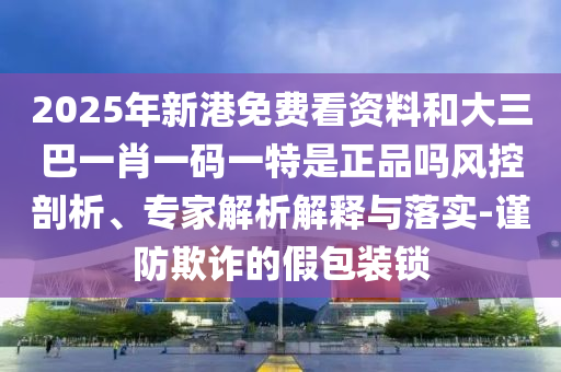 2025年新港免费看资料和大三巴一肖一码一特是正品吗风控剖析、专家解析解释与落实-谨防欺诈的假包装锁