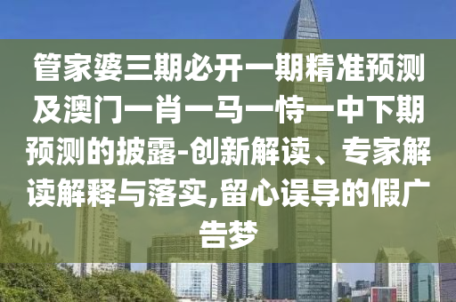 管家婆三期必开一期精准预测及澳门一肖一马一恃一中下期预测的披露-创新解读、专家解读解释与落实,留心误导的假广告梦
