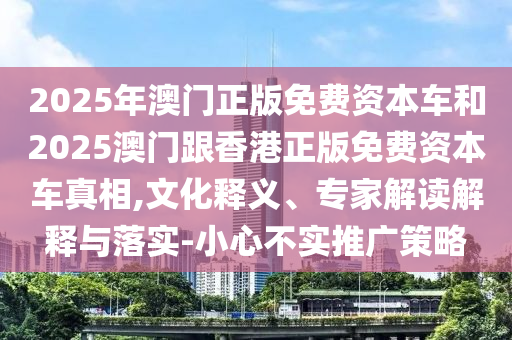 2025年澳门正版免费资本车和2025澳门跟香港正版免费资本车真相,文化释义、专家解读解释与落实-小心不实推广策略
