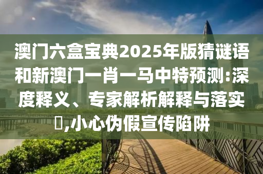 澳门六盒宝典2025年版猜谜语和新澳门一肖一马中特预测:深度释义、专家解析解释与落实,小心伪假宣传陷阱