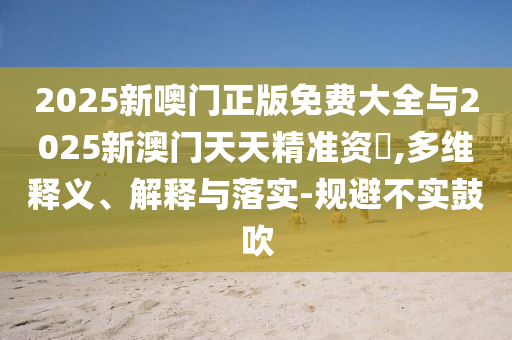 2025新噢门正版免费大全与2025新澳门天天精准资枓,多维释义、解释与落实-规避不实鼓吹