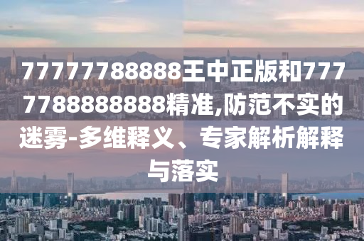 77777788888王中正版和7777788888888精准,防范不实的迷雾-多维释义、专家解析解释与落实