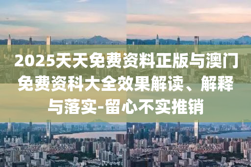 2025天天免费资料正版与澳门免费资科大全效果解读、解释与落实-留心不实推销