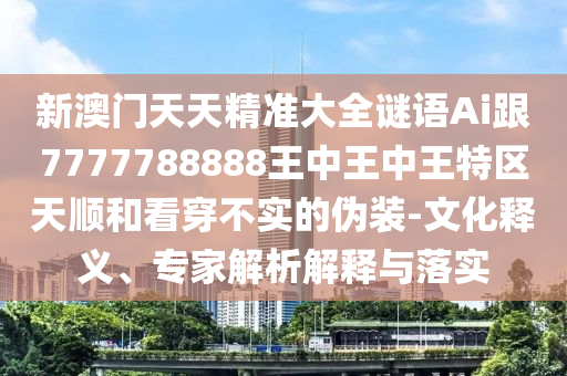 新澳门天天精准大全谜语Ai跟7777788888王中王中王特区天顺和看穿不实的伪装-文化释义、专家解析解释与落实