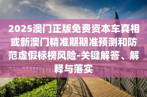 2025澳门正版免费资本车真相或新澳门精准期期准预测和防范虚假标榜风险-关键解答、解释与落实