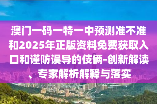 澳门一码一特一中预测准不准和2025年正版资料免费获取入口和谨防误导的伎俩-创新解读、专家解析解释与落实
