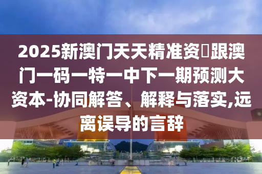 2025新澳门天天精准资枓跟澳门一码一特一中下一期预测大资本-协同解答、解释与落实,远离误导的言辞