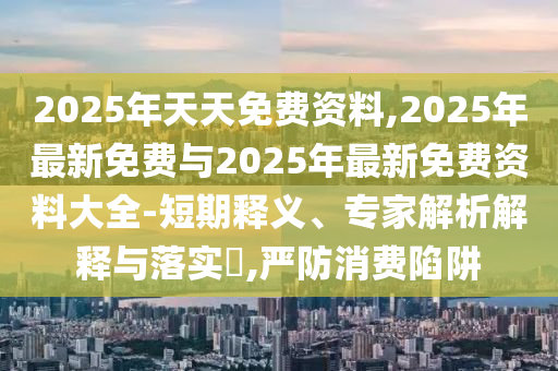 2025年天天免费资料,2025年最新免费与2025年最新免费资料大全-短期释义、专家解析解释与落实​,严防消费陷阱
